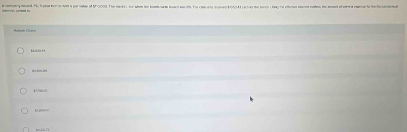 Interest penod is. A company issued 7%, 5-year bonds with a par value of $10,000. The market rate when the bonds were issued was 8%. The company recerved $105,54.3 cash for the bonds Using the effective interest method, the amount o interest exese for the fist uannual
Mumpse Choice
$8,443.44
$4,400,00
$7700:00.
$3.850:00
$4.22172