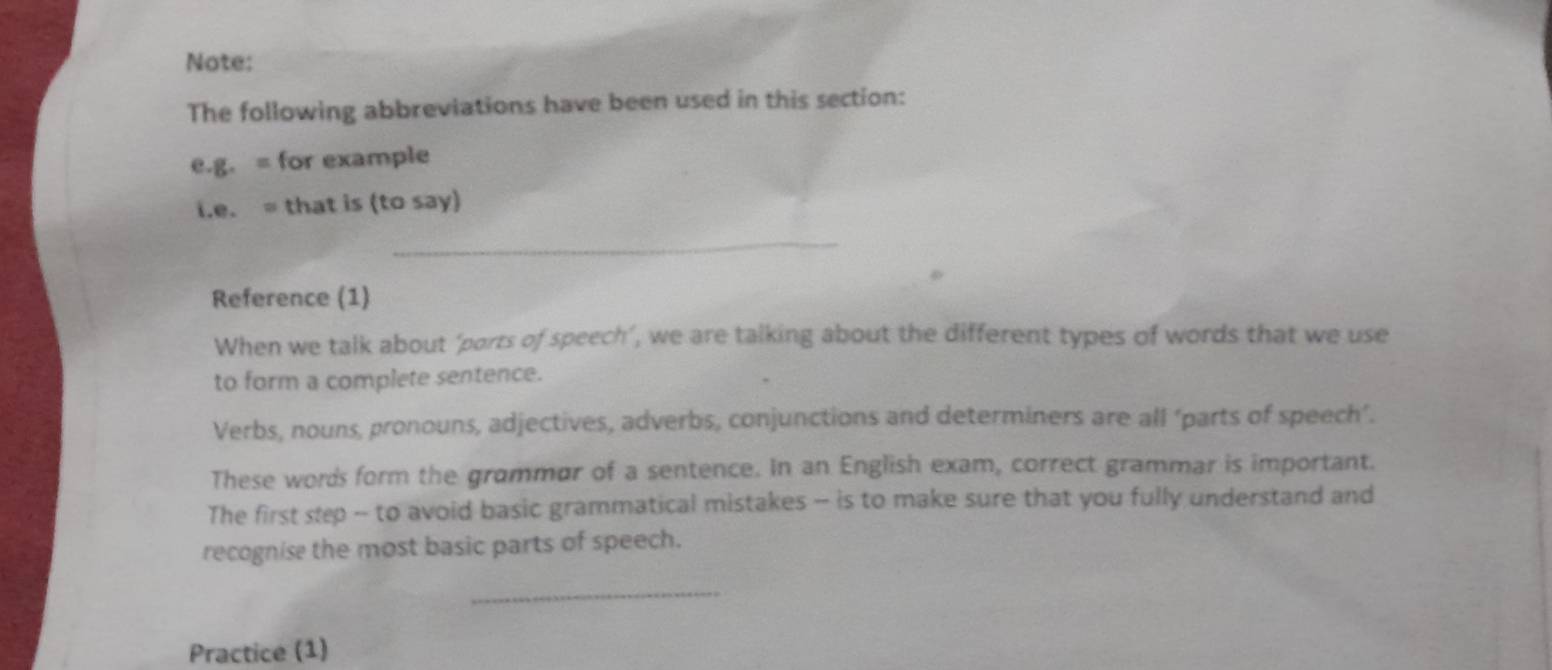 Note: 
The following abbreviations have been used in this section: 
e.g. = for example 
i.e. = that is (to say) 
_ 
Reference (1) 
When we talk about ‘ports of speech’, we are talking about the different types of words that we use 
to form a complete sentence. 
Verbs, nouns, pronouns, adjectives, adverbs, conjunctions and determiners are all ‘parts of speech’. 
These words form the grammor of a sentence. In an English exam, correct grammar is important. 
The first step -- to avoid basic grammatical mistakes -- is to make sure that you fully understand and 
recognise the most basic parts of speech. 
_ 
Practice (1)