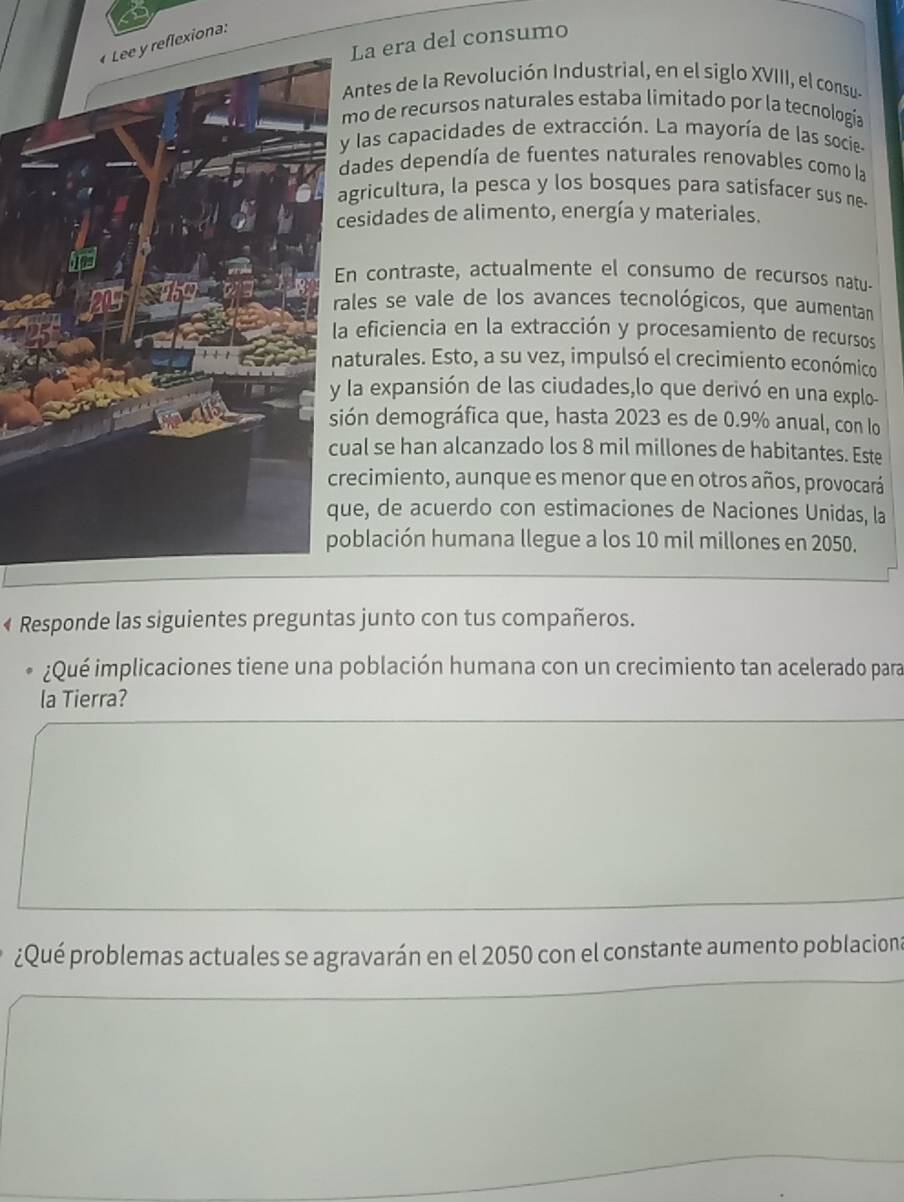 La era del consumo 
iona: 
Antes de la Revolución Industrial, en el siglo XVIII, el consus 
mo de recursos naturales estaba limitado por la tecnologia 
y las capacidades de extracción. La mayoría de las socies 
dades dependía de fuentes naturales renovables como la 
gricultura, la pesca y los bosques para satisfacer sus ne 
esidades de alimento, energía y materiales. 
n contraste, actualmente el consumo de recursos natu- 
ales se vale de los avances tecnológicos, que aumentan 
eficiencia en la extracción y procesamiento de recursos 
aturales. Esto, a su vez, impulsó el crecimiento económico 
la expansión de las ciudades,lo que derivó en una explo- 
ión demográfica que, hasta 2023 es de 0.9% anual, con lo 
al se han alcanzado los 8 mil millones de habitantes. Este 
ecimiento, aunque es menor que en otros años, provocará 
ue, de acuerdo con estimaciones de Naciones Unidas, la 
oblación humana llegue a los 10 mil millones en 2050. 
« Responde las siguientes preguntas junto con tus compañeros. 
¿Qué implicaciones tiene una población humana con un crecimiento tan acelerado para 
la Tierra? 
¿Qué problemas actuales se agravarán en el 2050 con el constante aumento poblacion;