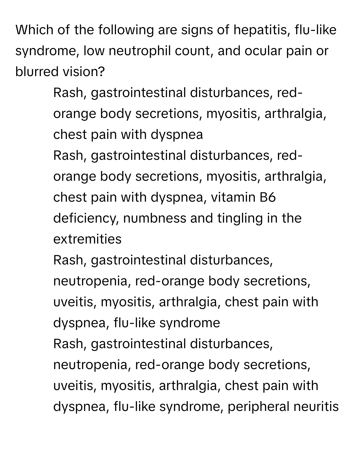 Which of the following are signs of hepatitis, flu-like syndrome, low neutrophil count, and ocular pain or blurred vision?

1) Rash, gastrointestinal disturbances, red-orange body secretions, myositis, arthralgia, chest pain with dyspnea 
2) Rash, gastrointestinal disturbances, red-orange body secretions, myositis, arthralgia, chest pain with dyspnea, vitamin B6 deficiency, numbness and tingling in the extremities 
3) Rash, gastrointestinal disturbances, neutropenia, red-orange body secretions, uveitis, myositis, arthralgia, chest pain with dyspnea, flu-like syndrome 
4) Rash, gastrointestinal disturbances, neutropenia, red-orange body secretions, uveitis, myositis, arthralgia, chest pain with dyspnea, flu-like syndrome, peripheral neuritis