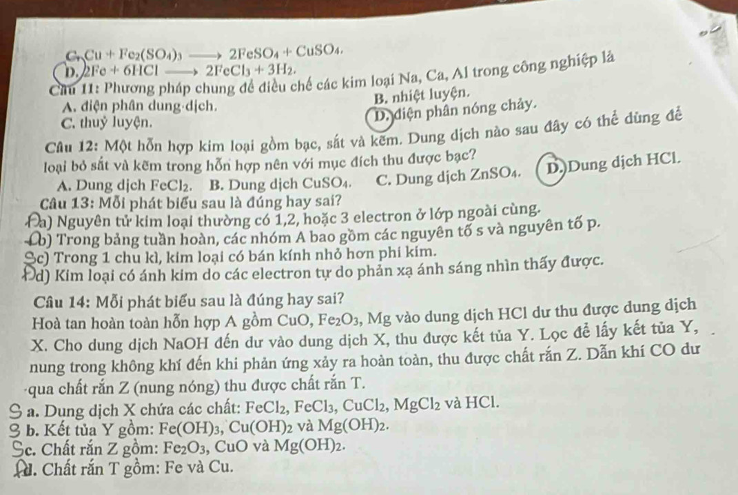 C_nCu+Fe_2(SO_4)_3to 2FeSO_4+CuSO_4,
D. 2Fe+6HClto 2FeCl_3+3H_2.
C
chế các kim loại Na, Ca, Al trong công nghiệp là
A. điện phân dung dịch.
B. nhiệt luyện.
C. thuỷ luyện.
D. diện phân nóng chảy.
Cầu 12: Một hỗn hợp kim loại gồm bạc, sắt và kẽm. Dung dịch nào sau đây có thể dùng để
loại bỏ sắt và kẽm trong hỗn hợp nên với mục đích thu được bạc?
A. Dung dịch FeCl_2 a B. Dung dịch CuSO_4 C. Dung dịch ZnSO₄. D.)Dung dịch HCl.
Câu 4.3 : MO bi phát biểu sau là đúng hay sai?
Đa) Nguyên tử kim loại thường có 1,2, hoặc 3 electron ở lớp ngoài cùng.
Lb) Trong bảng tuần hoàn, các nhóm A bao gồm các nguyên tố s và nguyên tố p.
Sc) Trong 1 chu kì, kim loại có bán kính nhỏ hơn phi kim.
Đd) Kim loại có ánh kim do các electron tự do phản xạ ánh sáng nhìn thấy được.
Câu 14: Mỗi phát biểu sau là đúng hay sai?
Hoà tan hoàn toàn hỗn hợp A gồm CuO,Fe_2O_3 ,, Mg vào dung dịch HCl dư thu được dung dịch
X. Cho dung dịch NaOH đến dư vào dung dịch X, thu được kết tủa Y. Lọc để lấy kết tủa Y,
nung trong không khí đến khi phản ứng xảy ra hoàn toàn, thu được chất rắn Z. Dẫn khí CO dư
qua chất rắn Z (nung nóng) thu được chất rắn T.
S a. Dụng dịch X chứa các chất: FeCl_2,FeCl_3,CuCl_2,MgCl_2 và HCl.
3 b. Kết tủa Y gồm: Fe(OH)_3,Cu(OH)_2 và Mg(OH)_2.
Sc. Chất rắn Z gồm: Fe_2O_3 , CuO và Mg(OH)_2. . Chất rắn T gồm: Fe và Cu.