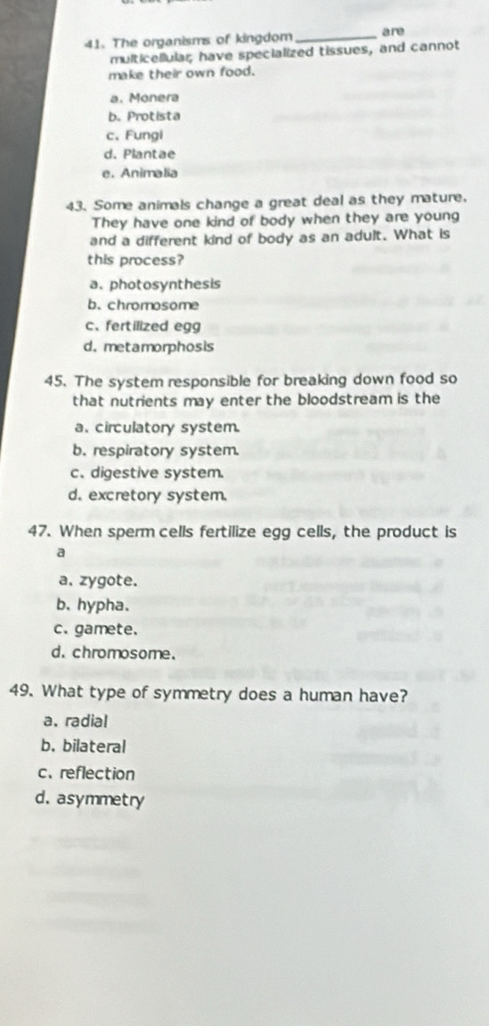 The organisms of kingdom _are
multicellular; have specialized tissues, and cannot
make their own food.
a. Monera
b. Protista
c,Fungi
d. Plantae
e. Animalia
43. Some animals change a great deal as they mature.
They have one kind of body when they are young
and a different kind of body as an adult. What is
this process?
a. photosynthesis
b. chromosome
c、 fertilized egg
d. metamorphosis
45. The system responsible for breaking down food so
that nutrients may enter the bloodstream is the
a. circulatory system.
b. respiratory system.
c. digestive system.
d. excretory system.
47. When sperm cells fertilize egg cells, the product is
a
a. zygote.
b. hypha.
c. gamete.
d. chromosome.
49. What type of symmetry does a human have?
a. radial
b. bilateral
c、reflection
d. asymmetry