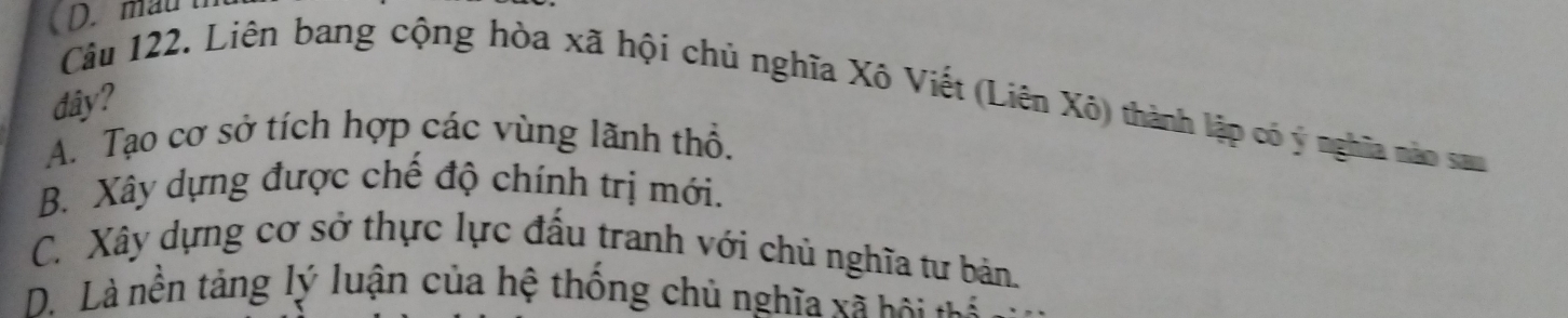 mau t
dây?
Câu 122. Liên bang cộng hòa xã hội chủ nghĩa Xô Viết (Liên Xô) thành lập có ý nghĩa nào sau
A. Tạo cơ sở tích hợp các vùng lãnh thổ.
B. Xây dựng được chế độ chính trị mới.
C. Xây dựng cơ sở thực lực đấu tranh với chủ nghĩa tư bản.
D. Là nền tảng lý luận của hệ thống chủ nghĩa xã bội nể