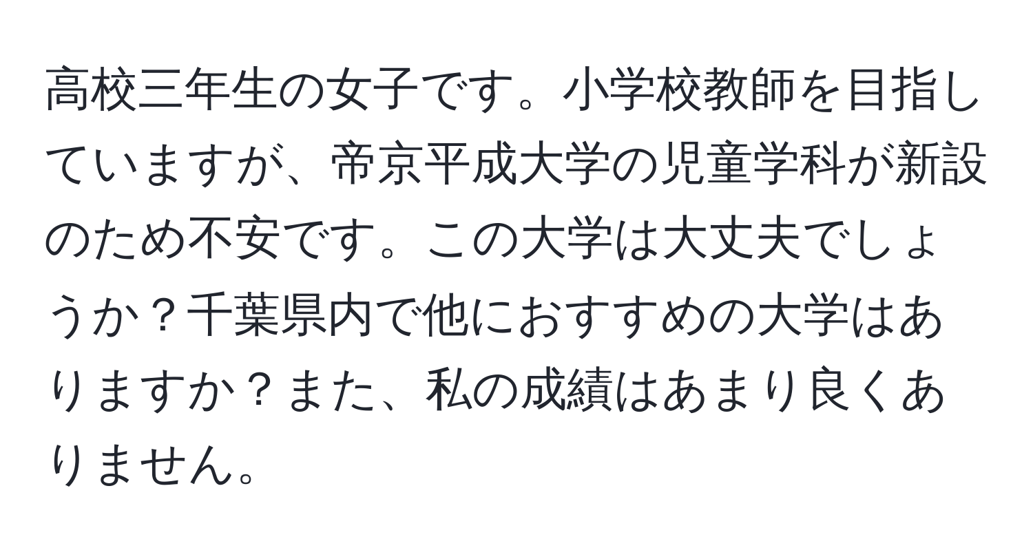 高校三年生の女子です。小学校教師を目指していますが、帝京平成大学の児童学科が新設のため不安です。この大学は大丈夫でしょうか？千葉県内で他におすすめの大学はありますか？また、私の成績はあまり良くありません。