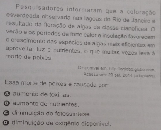 Pesquisadores informaram que a coloração
esverdeada observada nas lagoas do Rio de Janeiro é
resultado da floração de algas da classe cianofícea. O
verão e os períodos de forte calor e insolação favorecem
o crescimento das espécies de algas mais eficientes em
aproveitar luz e nutrientes, o que muitas vezes leva à
morte de peixes.
Disponivel em: http://oglobo.globo.com.
Acesso em: 20 set. 2014 (adaptado).
Essa morte de peixes é causada por:
A aumento de toxinas.
③ aumento de nutrientes.
O diminuição de fotossíntese.
O diminuição de oxigênio disponível.