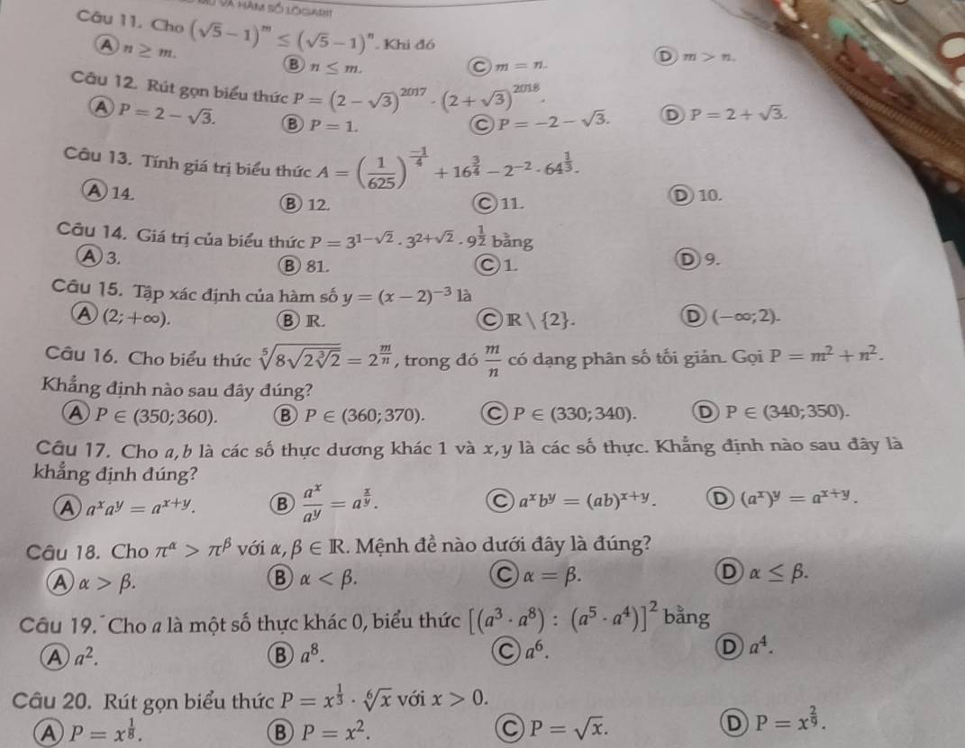 Xu Và hàm số logaet
Câu 11. Cho (sqrt(5)-1)^m≤ (sqrt(5)-1)^n. Khi đó
A n≥ m.
B n≤ m.
D m>n
C m=n.
Câu 12. Rút gọn biểu thức P=(2-sqrt(3))^2017· (2+sqrt(3))^2018. P=-2-sqrt(3). D P=2+sqrt(3).
A P=2-sqrt(3). B P=1.
Câu 13. Tính giá trị biểu thức A=( 1/625 )^ (-1)/4 +16^(frac 3)4-2^(-2)· 64^(frac 1)3.
A 14. D 10.
B 12. C1L
Câu 14. Giá trị của biểu thức P=3^(1-sqrt(2))· 3^(2+sqrt(2))· 9^(frac 1)2| bằng
A 3. B 81. ○1 D9.
Câu 15. Tập xác định của hàm số y=(x-2)^-3 là
A (2;+∈fty ).
BR
R| 2 .
D (-∈fty ;2).
Câu 16. Cho biểu thức sqrt[5](8sqrt 2sqrt [3]2)=2^(frac m)n , trong đó  m/n  có dạng phân số tối giản. Gọi P=m^2+n^2.
Khẳng định nào sau đây đúng?
A P∈ (350;360). B P∈ (360;370). P∈ (330;340). D P∈ (340;350).
Câu 17. Cho a,b là các số thực dương khác 1 và x,y là các số thực. Khẳng định nào sau đây là
khẳng định đúng?
A a^xa^y=a^(x+y). B  a^x/a^y =a^(frac x)y.
a^xb^y=(ab)^x+y. D (a^x)^y=a^(x+y).
Câu 18. Cho π^(alpha)>π^(beta) với x, beta ∈ R.  Mệnh đề nào dưới đây là đúng?
A alpha >beta .
B alpha
C alpha =beta .
D alpha ≤ beta .
Câu 19.Cho a là một số thực khác 0, biểu thức [(a^3· a^8):(a^5· a^4)]^2 bằng
A a^2.
B a^8.
C a^6.
D a^4.
Câu 20. Rút gọn biểu thức P=x^(frac 1)3· sqrt[6](x) với x>0.
A P=x^(frac 1)8.
B P=x^2.
C P=sqrt(x).
D P=x^(frac 2)9.