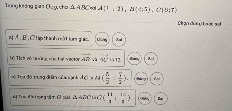 Trong không gian Oxy, cho △ ABC với A(1;2), B(4;5), C(6;7)
Chọn đúng hoặc sai
a) Á , B , C lập thành một tam giác. Đúng Sai
b) Tích vô hướng của hai vector vector AB và vector AC là 12. Đúng Sai
c) Tọa độ trung điểm của cạnh AC là M( 5/2 ; 7/2 ). Đứng Sai
d) Tọa độ trọng tâm ( của △ ABC là G( 11/3 ; 14/3 ). Dũng Sai