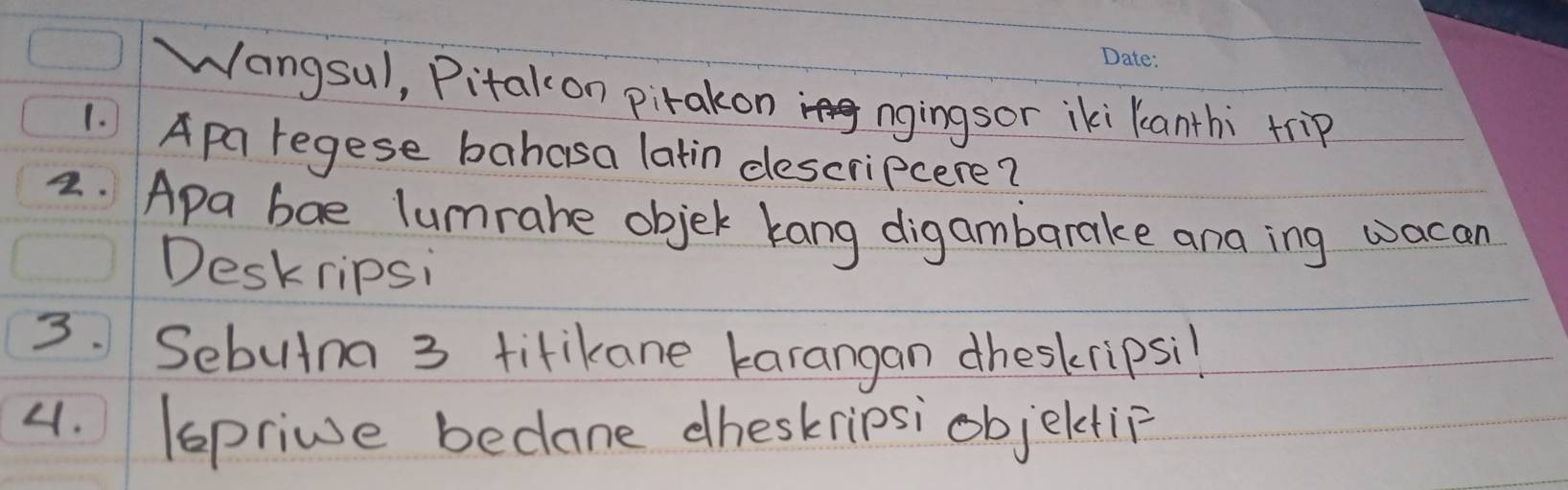 Wangsul, Pitakon pirakon ngingsor iki Kanthi trip 
1. Apa regese bahasa latin descripcere? 
2. Apa bae lumrahe objek kang digambarake ana ing wacan 
Deskripsi 
3. Sebutna 3 titikane karangan dheskripsil 
4. (sprive bedane dheskripsi objeltip