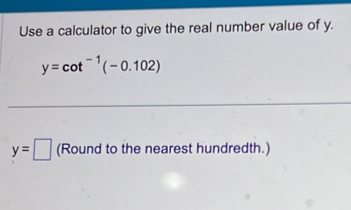 Use a calculator to give the real number value of y.
y=cot^(-1)(-0.102)
y=□ (Round to the nearest hundredth.)