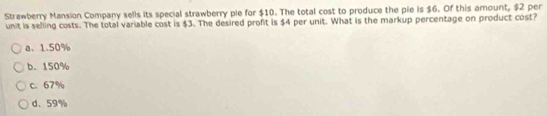 Strawberry Mansion Company sells its special strawberry ple for $10. The total cost to produce the pie is $6. Of this amount, $2 per
unit is selling costs. The total variable cost is $3. The desired profit is $4 per unit. What is the markup percentage on product cost?
a、 1.50%
b. 150%
c. 67%
d、 59%