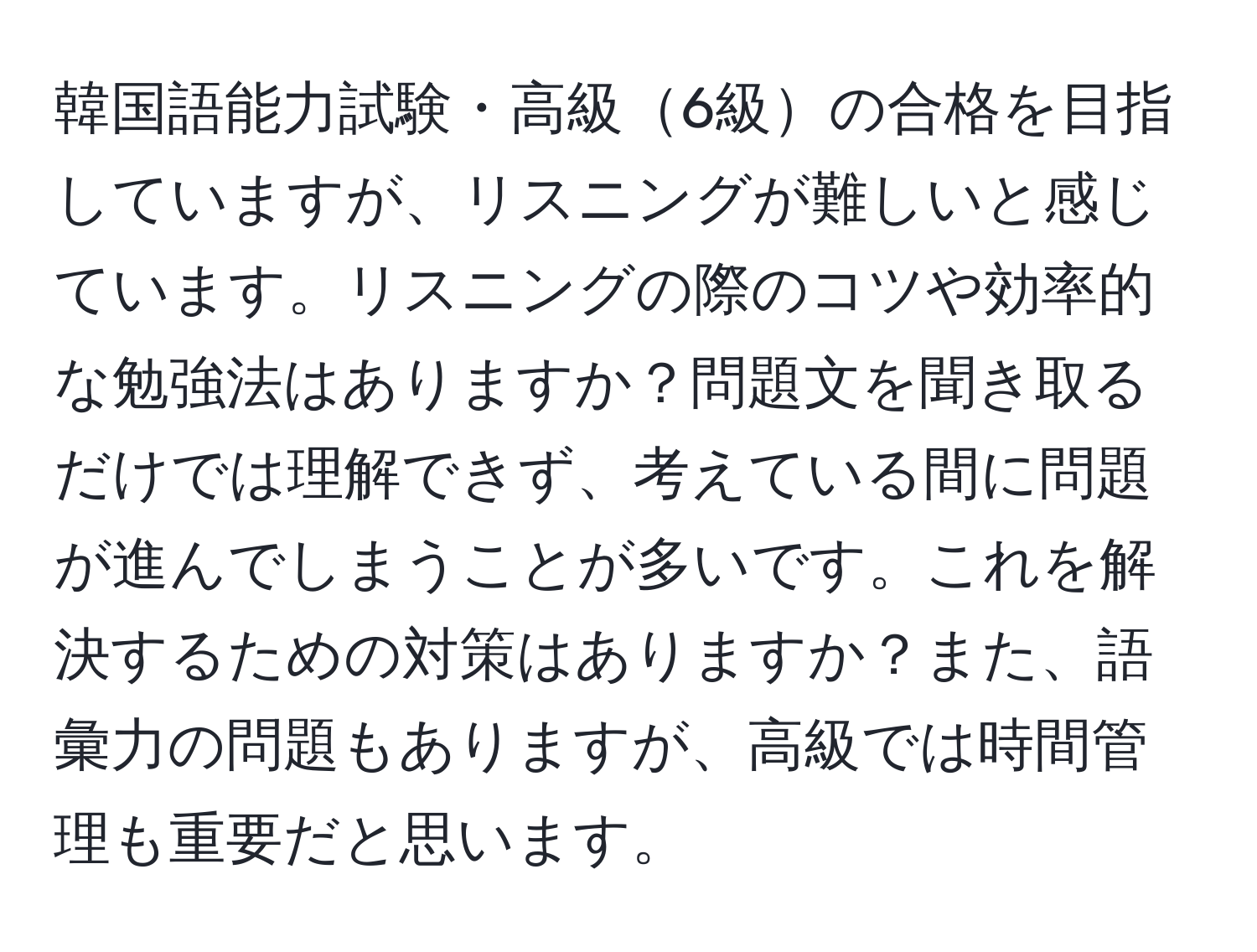 韓国語能力試験・高級6級の合格を目指していますが、リスニングが難しいと感じています。リスニングの際のコツや効率的な勉強法はありますか？問題文を聞き取るだけでは理解できず、考えている間に問題が進んでしまうことが多いです。これを解決するための対策はありますか？また、語彙力の問題もありますが、高級では時間管理も重要だと思います。