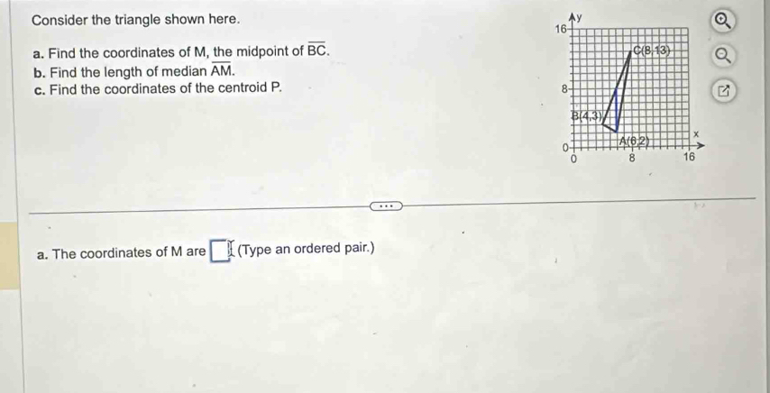 Consider the triangle shown here. 
a. Find the coordinates of M, the midpoint of overline BC.
b. Find the length of median overline AM.
c. Find the coordinates of the centroid P. 
a. The coordinates of M are (Type an ordered pair.)