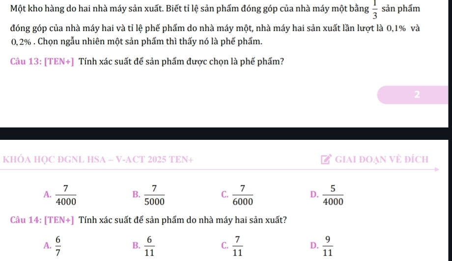Một kho hàng do hai nhà máy sản xuất. Biết tỉ lệ sản phẩm đóng góp của nhà máy một bằng  1/3  sản phẩm
đóng góp của nhà máy hai và tỉ lệ phế phẩm do nhà máy một, nhà máy hai sản xuất lần lượt là 0,1% và
0, 2%. Chọn ngẫu nhiên một sản phẩm thì thấy nó là phế phẩm.
Câu 13: [TEN+] Tính xác suất để sản phẩm được chọn là phế phẩm?
2
KHÓA HQC ÐGNL HSA - V-ACT 2025 TEN+ GiAI đOẠN VÈ đÍch
A.  7/4000   7/5000   7/6000   5/4000 
B.
C.
D.
Câu 14: [TEN+] Tính xác suất để sản phẩm do nhà máy hai sản xuất?
A.  6/7   6/11   7/11   9/11 
B.
C.
D.