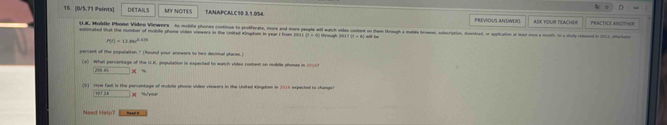 DETAILS MY NOTES TANAPCALC10 3.1.054. PREVIOUS ANSWERS ASK YOUR TEACHEr PRACTICE ANOTHER
U.K. Mobile Phone Video Viewers As mobile phones continue to proliferate, more and more people will watch video content on them through a mobile browser, subscription, download, or application at least once a month. In a stufy relsased in 2013, atarioto
estimated that the number of mobile phone video viewers in the United Kingdom in year I from 201) (t=0) through 201 ) (t=6) I will be
P(t)=13.86t^(0.535)
percent of the population." (Round your answers to two decimal places.)
(a) What percentage of the U.K. population is expected to watch video content on mobile phones in 2016?
200.45
(b) How fast is the percentage of mobile phone video viewers in the United Kingdom in 2016 expected to change?
107 24 × % year
Need Help? Heed I