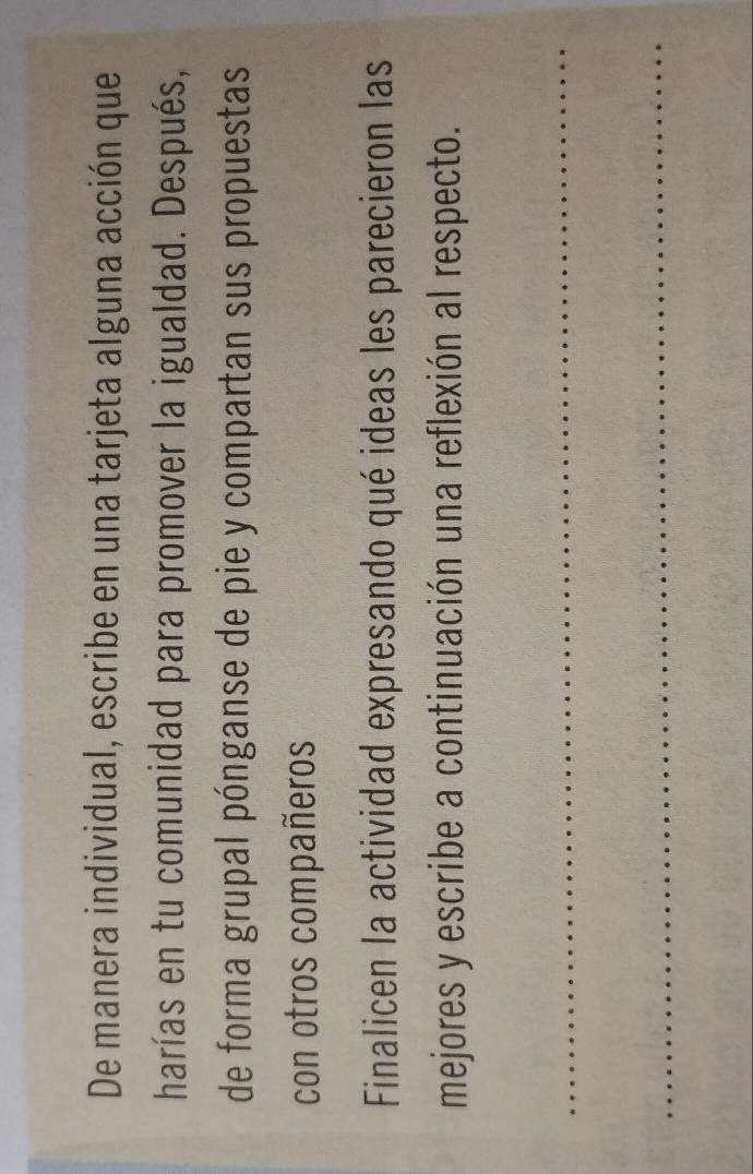 De manera individual, escribe en una tarjeta alguna acción que 
harías en tu comunidad para promover la igualdad. Después, 
de forma grupal pónganse de pie y compartan sus propuestas 
con otros compañeros 
Finalicen la actividad expresando qué ideas les parecieron las 
mejores y escribe a continuación una reflexión al respecto. 
_ 
_