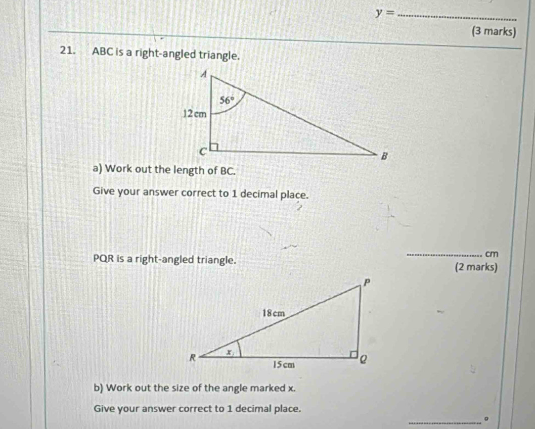 y= _
(3 marks)
21. ABC is a right-angled triangle.
a) Work out the length of BC.
Give your answer correct to 1 decimal place.
PQR is a right-angled triangle.
_cm
(2 marks)
b) Work out the size of the angle marked x.
Give your answer correct to 1 decimal place.
_。