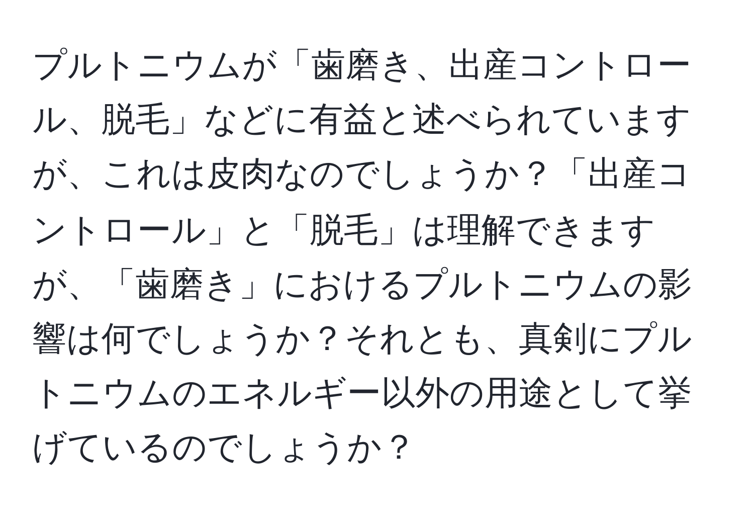 プルトニウムが「歯磨き、出産コントロール、脱毛」などに有益と述べられていますが、これは皮肉なのでしょうか？「出産コントロール」と「脱毛」は理解できますが、「歯磨き」におけるプルトニウムの影響は何でしょうか？それとも、真剣にプルトニウムのエネルギー以外の用途として挙げているのでしょうか？