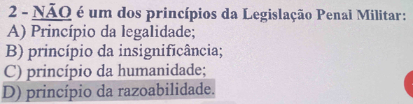 NÃO é um dos princípios da Legislação Penal Militar:
A) Princípio da legalidade;
B) princípio da insignificância;
C) princípio da humanidade;
D) princípio da razoabilidade.