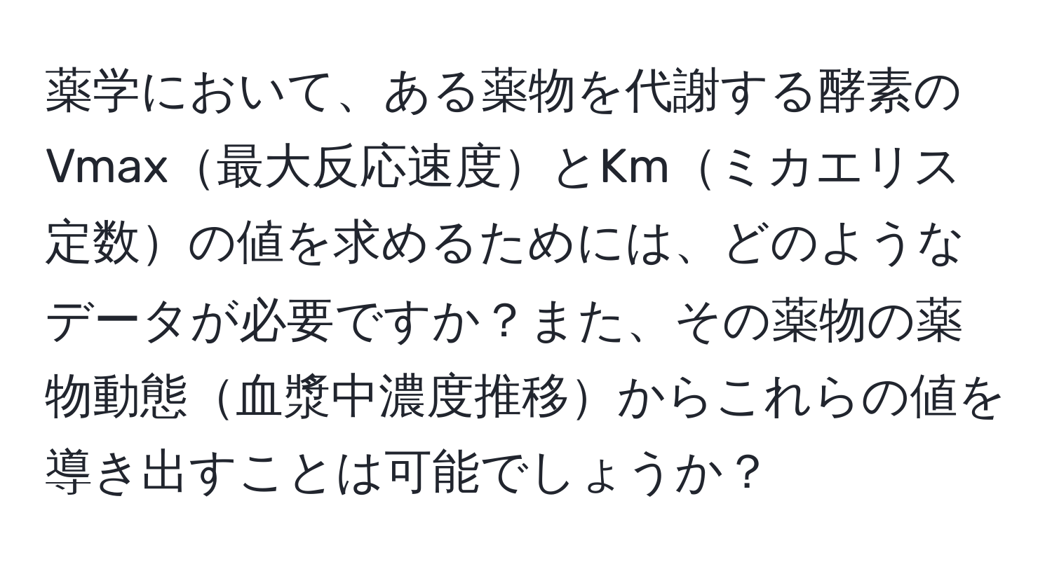 薬学において、ある薬物を代謝する酵素のVmax最大反応速度とKmミカエリス定数の値を求めるためには、どのようなデータが必要ですか？また、その薬物の薬物動態血漿中濃度推移からこれらの値を導き出すことは可能でしょうか？