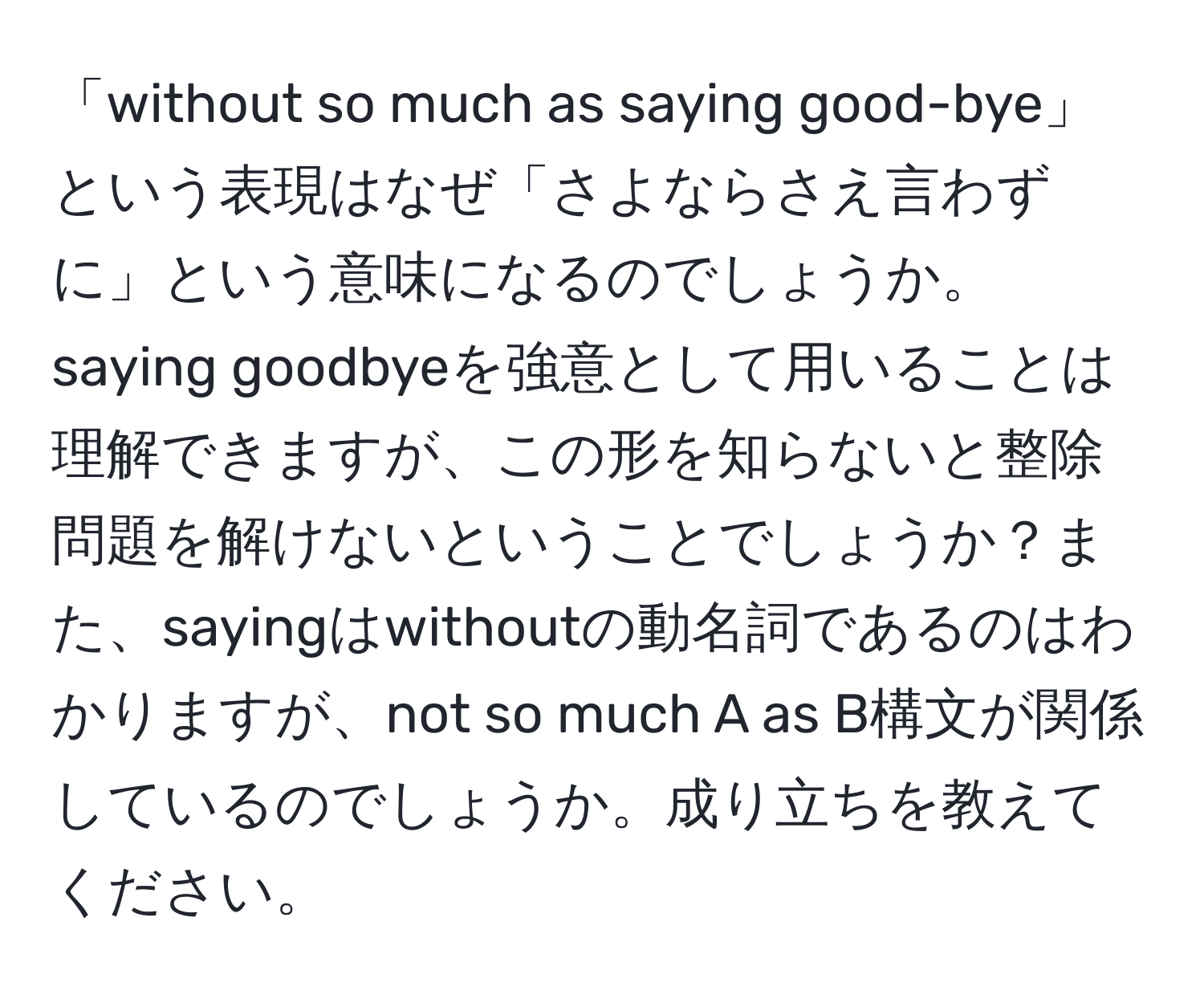 「without so much as saying good-bye」という表現はなぜ「さよならさえ言わずに」という意味になるのでしょうか。saying goodbyeを強意として用いることは理解できますが、この形を知らないと整除問題を解けないということでしょうか？また、sayingはwithoutの動名詞であるのはわかりますが、not so much A as B構文が関係しているのでしょうか。成り立ちを教えてください。