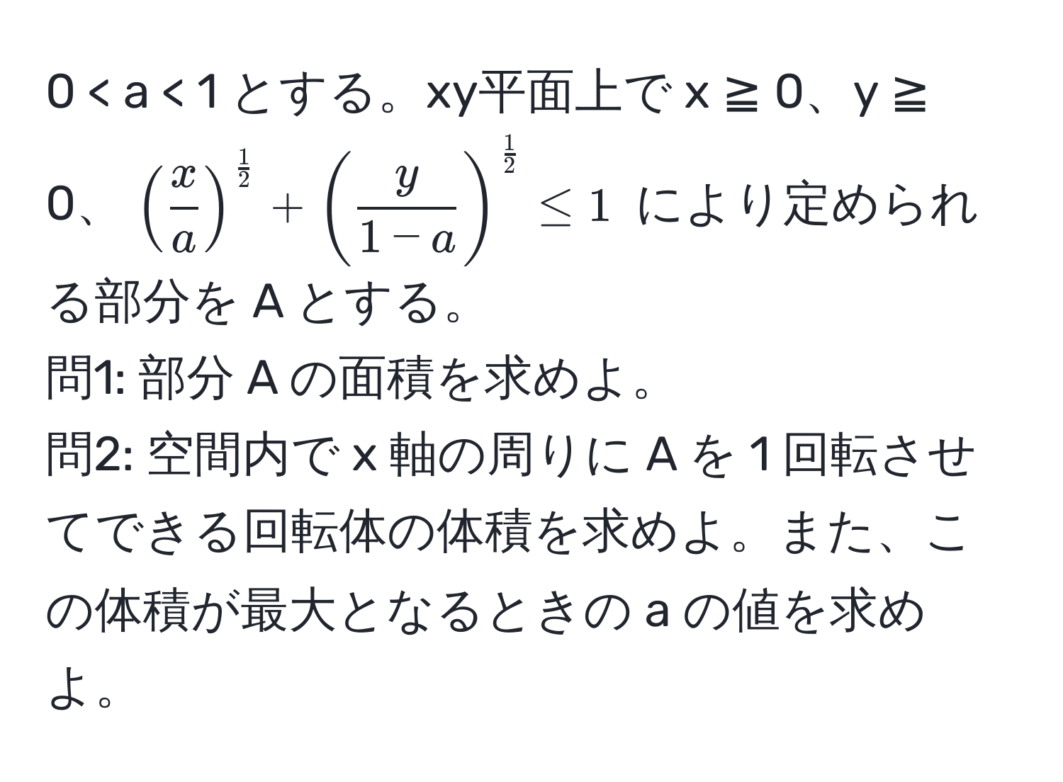 0 < a < 1 とする。xy平面上で x ≧ 0、y ≧ 0、$( x/a )^ 1/2  + ( y/1-a )^ 1/2  ≤ 1$ により定められる部分を A とする。  
問1: 部分 A の面積を求めよ。  
問2: 空間内で x 軸の周りに A を 1 回転させてできる回転体の体積を求めよ。また、この体積が最大となるときの a の値を求めよ。