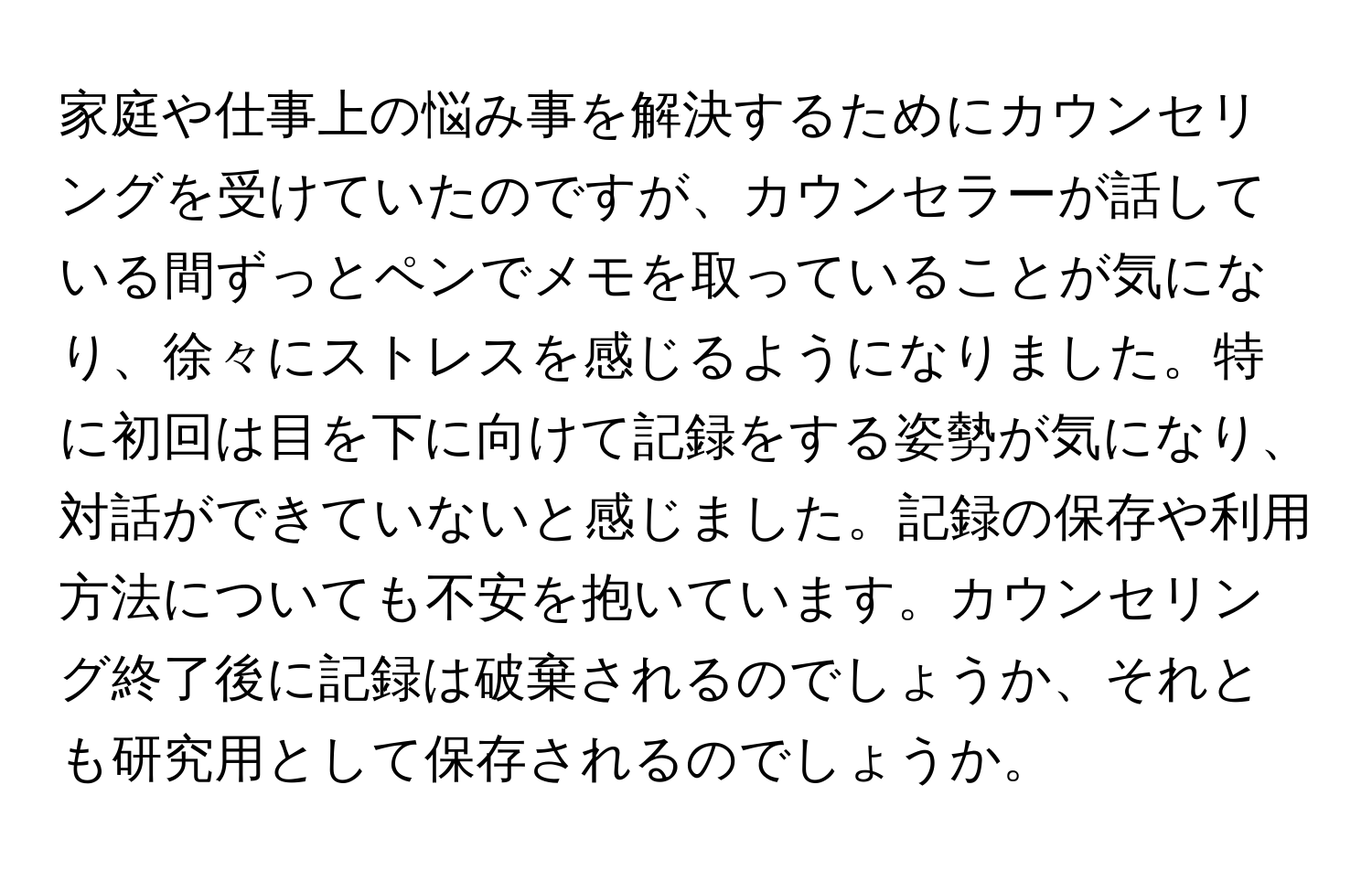 家庭や仕事上の悩み事を解決するためにカウンセリングを受けていたのですが、カウンセラーが話している間ずっとペンでメモを取っていることが気になり、徐々にストレスを感じるようになりました。特に初回は目を下に向けて記録をする姿勢が気になり、対話ができていないと感じました。記録の保存や利用方法についても不安を抱いています。カウンセリング終了後に記録は破棄されるのでしょうか、それとも研究用として保存されるのでしょうか。