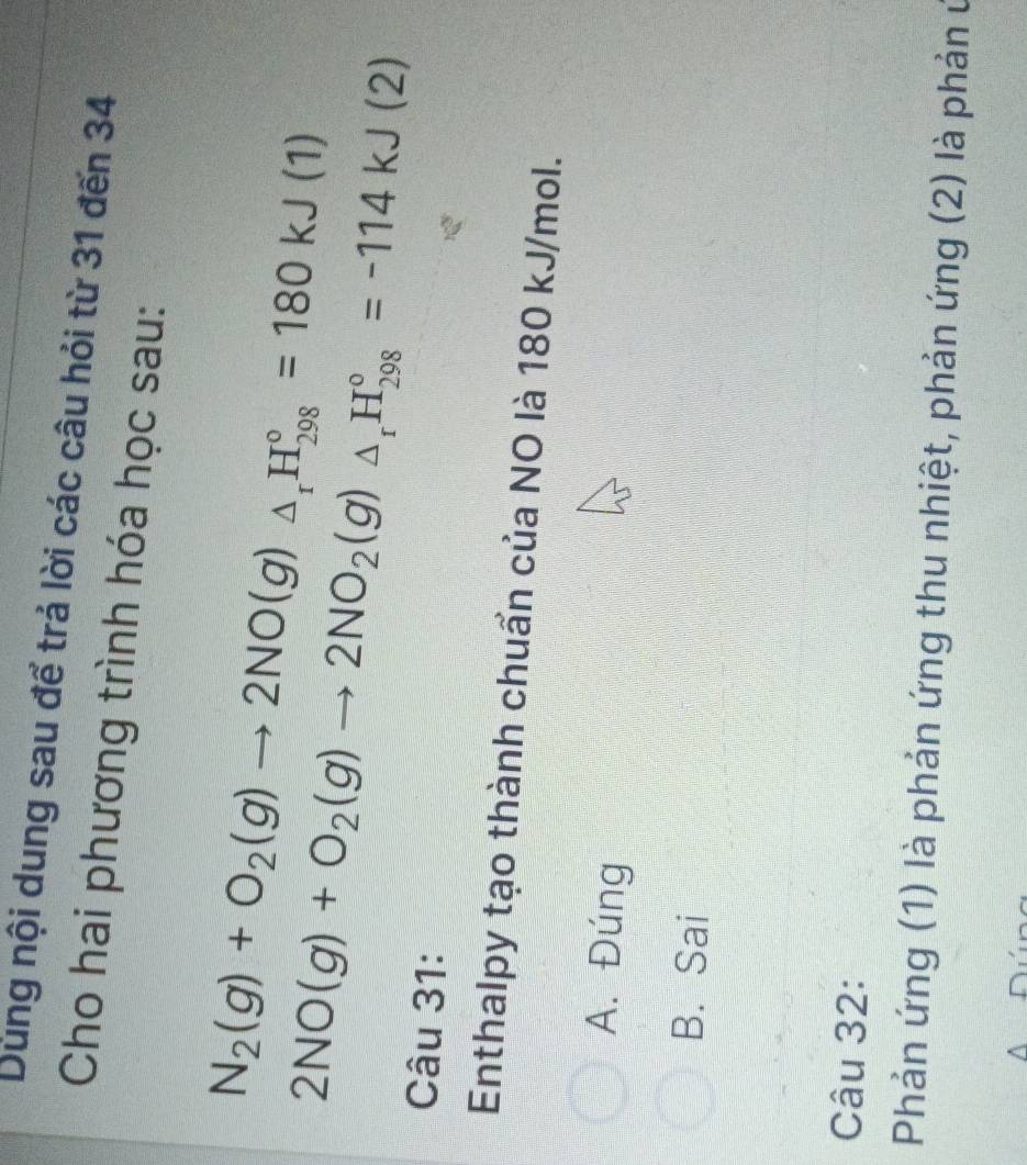 Dùng nội dung sau để trả lời các câu hỏi từ 31 đến 34
Cho hai phương trình hóa học sau:
N_2(g)+O_2(g)to 2NO(g)_△ _rH_(298)°=180kJ(1)
2NO(g)+O_2(g)to 2NO_2(g)△ _rH_(298)°=-114kJ(2)
Câu 31:
Enthalpy tạo thành chuẩn của NO là 180 kJ/mol.
A. Đúng
B. Sai
Câu 32:
Phản ứng (1) là phản ứng thu nhiệt, phản ứng (2) là phản ở
^