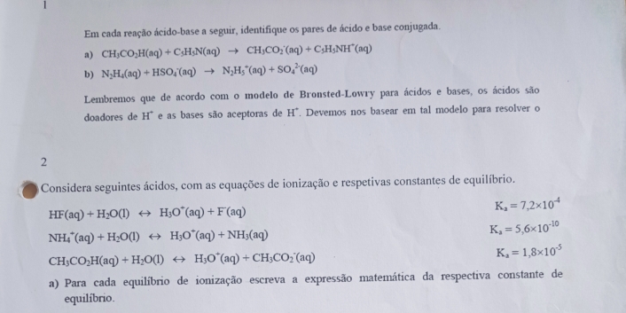 Em cada reação ácido-base a seguir, identifique os pares de ácido e base conjugada. 
a) CH_3CO_2H(aq)+C_5H_5N(aq)to CH_3CO_2'(aq)+C_5H_5NH^+(aq)
b) N_2H_4(aq)+HSO_4'(aq)to N_2H_5^(+(aq)+SO_4^(2-)(aq)
Lembremos que de acordo com o modelo de Bronsted-Lowry para ácidos e bases, os ácidos são 
doadores de H^circ) e as bases são aceptoras de H^+. Devemos nos basear em tal modelo para resolver o 
2 
Considera seguintes ácidos, com as equações de ionização e respetivas constantes de equilíbrio.
HF(aq)+H_2O(l)rightarrow H_3O^+(aq)+F(aq)
K_a=7,2* 10^(-4)
NH_4^(+(aq)+H_2)O(l)rightarrow H_3O^+(aq)+NH_3(aq)
K_a=5,6* 10^(-10)
CH_3CO_2H(aq)+H_2O(l)rightarrow H_3O^+(aq)+CH_3CO_2(aq)
K_a=1,8* 10^(-5)
a) Para cada equilíbrio de ionização escreva a expressão matemática da respectiva constante de 
equilíbrio.