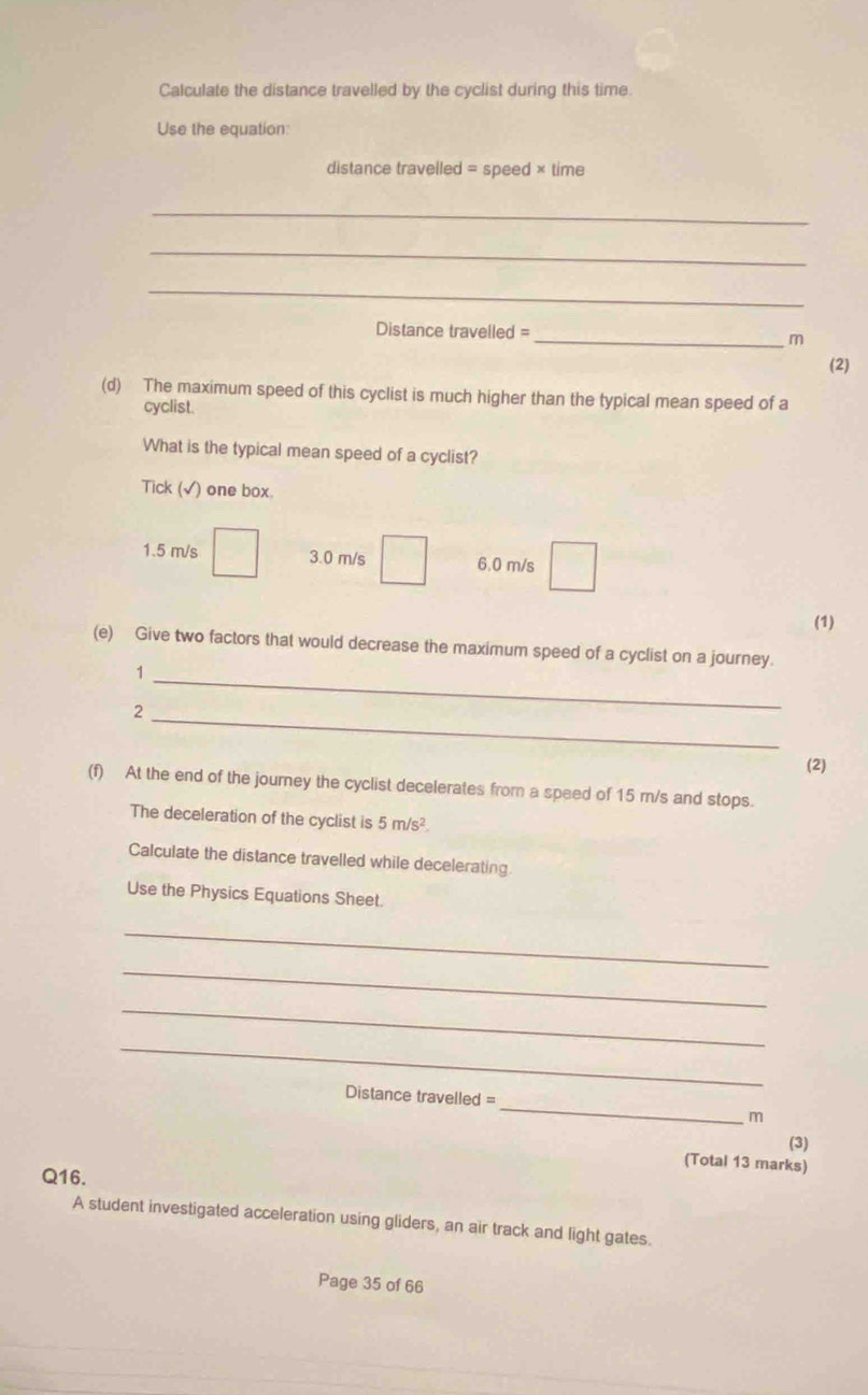 Calculate the distance travelled by the cyclist during this time.
Use the equation:
distance travelled = speed × time
_
_
_
Distance travelled =
_m
(2)
(d) The maximum speed of this cyclist is much higher than the typical mean speed of a
cyclist.
What is the typical mean speed of a cyclist?
Tick (√) one box.
1.5 m/s 3.0 m/s 6.0 m/s
(1)
(e) Give two factors that would decrease the maximum speed of a cyclist on a journey.
1
_2
_
(2)
(f) At the end of the journey the cyclist decelerates from a speed of 15 m/s and stops.
The deceleration of the cyclist is 5m/s^2. 
Calculate the distance travelled while decelerating.
Use the Physics Equations Sheet.
_
_
_
_
Distance travelled = _m
(3)
(Total 13 marks)
Q16.
A student investigated acceleration using gliders, an air track and light gates.
Page 35 of 66