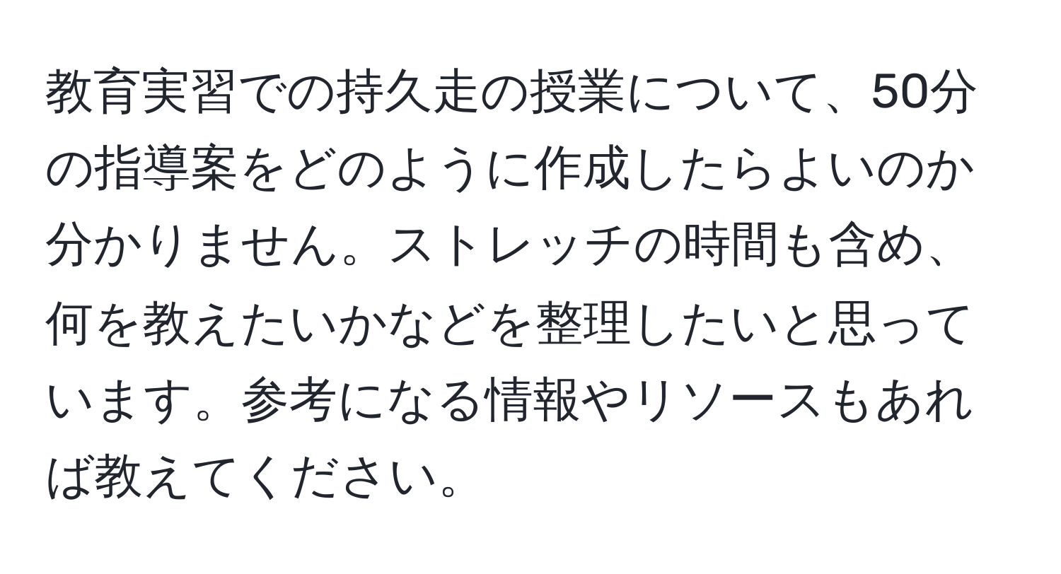 教育実習での持久走の授業について、50分の指導案をどのように作成したらよいのか分かりません。ストレッチの時間も含め、何を教えたいかなどを整理したいと思っています。参考になる情報やリソースもあれば教えてください。