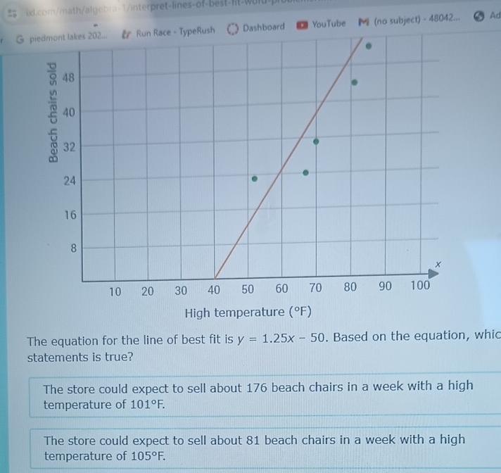 piedmont lakes 202... & Run Race - TypeRush Dashboard YouTube (no subject) - 48042... Ad
High temperature (^circ F)
The equation for the line of best fit is y=1.25x-50. Based on the equation, whic
statements is true?
The store could expect to sell about 176 beach chairs in a week with a high
temperature of 101°F.
The store could expect to sell about 81 beach chairs in a week with a high
temperature of 105°F.