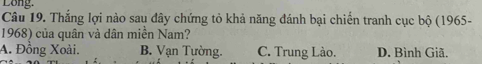 Long.
Câu 19. Thắng lợi nào sau đây chứng tỏ khả năng đánh bại chiến tranh cục bộ (1965-
1968) của quân và dân miền Nam?
A. Đồng Xoài. B. Vạn Tường. C. Trung Lào. D. Bình Giã.