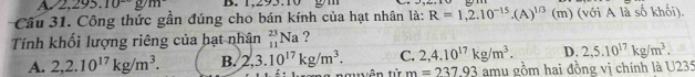 A 2.295.10^-g/m B. 1,293.10
Câu 31. Công thức gần đúng cho bán kính của hạt nhân là: R=1,2.10^(-15).(A)^1/3 (m) (với A là số khối).
Tính khối lượng riêng của hạt nhân _(11)^(23)Na ?
A. 2,2.10^(17)kg/m^3. B. 2,3.10^(17)kg/m^3. C. 2,4.10^(17)kg/m^3. D. 2,5.10^(17)kg/m^3. 
la nguễn từ m=237.93 amy gồm hai đồng vị chính là U235