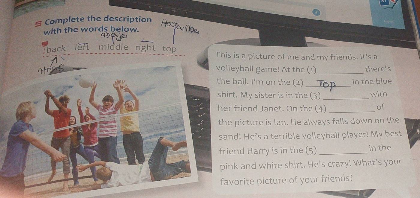 Complete the description 
with the words below. 
back left middle right top 
This is a picture of me and my friends. It's a 
olleyball game! At the (1) _there’s 
he ball. I’m on the (2) _in the blue 
hirt. My sister is in the (3) _with 
er friend Janet. On the (4) _of 
he picture is Ian. He always falls down on the 
and! He's a terrible volleyball player! My best 
riend Harry is in the (5)_ 
in the 
pink and white shirt. He’s crazy! What’s your 
favorite picture of your friends?