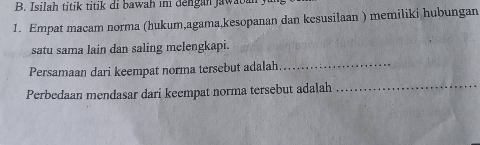 Isilah titik titik di bawah ini dengan Jawaban y 
1. Empat macam norma (hukum,agama,kesopanan dan kesusilaan ) memiliki hubungan 
satu sama lain dan saling melengkapi. 
Persamaan dari keempat norma tersebut adalah._ 
Perbedaan mendasar dari keempat norma tersebut adalah 
_