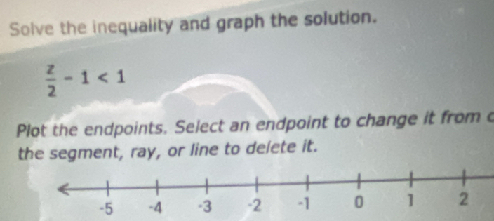 Solve the inequality and graph the solution.
 z/2 -1<1</tex> 
Plot the endpoints. Select an endpoint to change it from c 
the segment, ray, or line to delete it.