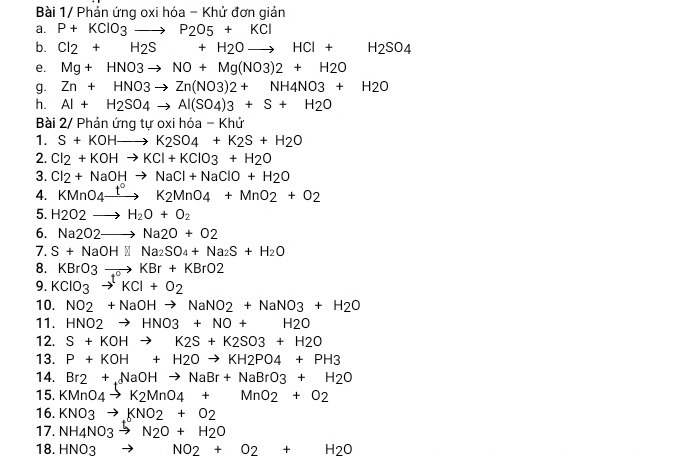 Bài 1/ Phản ứng oxi hóa - Khử đơn giản
a. P+KClO_3to P_2O5+KCl
b. Cl_2+H_2S+H_2Oto HCl+H_2SO_4
e. Mg+HNO3to NO+Mg(NO3)2+H2O
g. Zn+HNO3to Zn(NO3)2+NH4NO3+H2O
h. Al+H_2SO_4to Al(SO_4)3+S+H_2O
Bài 2/ Phản ứng tự oxi hóa - Khử
1. S+KOHto K_2SO_4+K_2S+H_2O
2. Cl_2+KOHto KCl+KClO3+H_2O
3. Cl_2+NaOHto NaCl+NaClO+H_2O
4. KMnO_4xrightarrow t°K2MnO_4+MnO_2+O_2
5. H_2O2to H_2O+O_2
6. Na2O2to Na2O+O2
7. S+NaOHNNa_2SO_4+Na_2S+H_2O
8. KBrO3to KBr+KBrO2
9. KClO_3to KCl+O_2
10. NO2+NaOHto NaNO2+NaNO3+H2O
11. HNO2to HNO3+NO+H2O
12. S+KOHto K2S+K2SO3+H2O
13. P+KOH+H2Oto KH2PO4+PH3
14. Br2+NaOHto NaBr+NaBrO3+H2O
15. KMnO_4to K_2MnO_4+MnO_2+O_2
16. KNO3to KNO2+O2
17. NH_4NO_3to N_2O+H_2O
18. HNO_3 to NO_2+O_2+H_2O