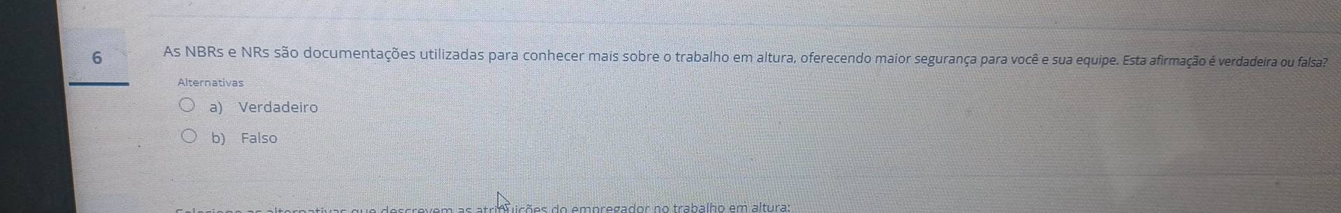 As NBRs e NRs são documentações utilizadas para conhecer mais sobre o trabalho em altura, oferecendo maior segurança para você e sua equipe. Esta afirmação é verdadeira ou falsa
Alternativas
a) Verdadeiro
b) Falso
ia õ es do empregador no trabalho em alturas