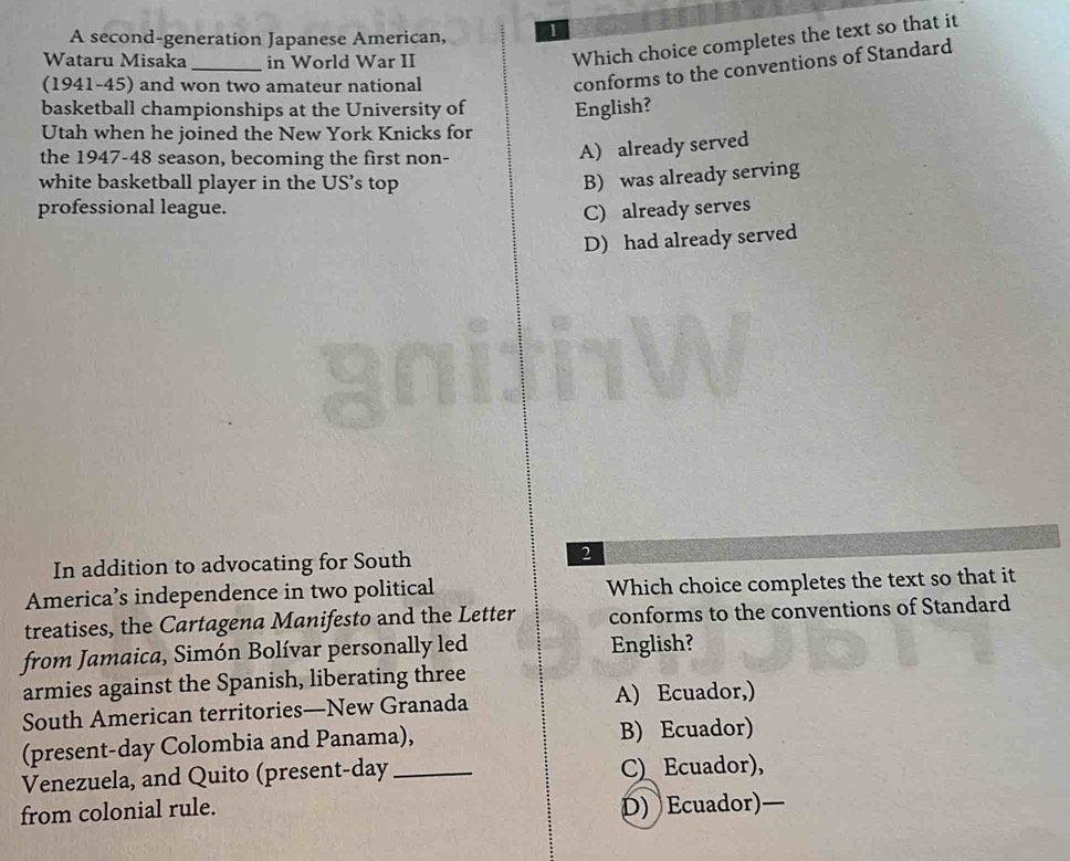 A second-generation Japanese American, 1
Wataru Misaka_ in World War II
Which choice completes the text so that it
(1941-45) and won two amateur national
conforms to the conventions of Standard
basketball championships at the University of English?
Utah when he joined the New York Knicks for
the 1947-48 season, becoming the first non-
A) already served
white basketball player in the US’s top
B) was already serving
professional league. C) already serves
D) had already served
In addition to advocating for South
2
America’s independence in two political Which choice completes the text so that it
treatises, the Cartagena Manifesto and the Letter conforms to the conventions of Standard
from Jamaica, Simón Bolívar personally led English?
armies against the Spanish, liberating three
South American territories—New Granada A) Ecuador,)
(present-day Colombia and Panama), B) Ecuador)
Venezuela, and Quito (present-day _CEcuador),
from colonial rule.
D) Ecuador)—