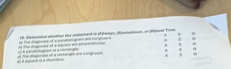 Determine whether the statement is (A)kways, (S)ometimes, or (Wjever True. 
s) The diaganals of a parallelogram are congruent. A 
b) The diagonals of a square are perpendicular. A 
A 
s) A parallslogram is a iectangls. 
d) The diagonals of a rectangle are congruens. A 
A s 
s) À square is a mombus.