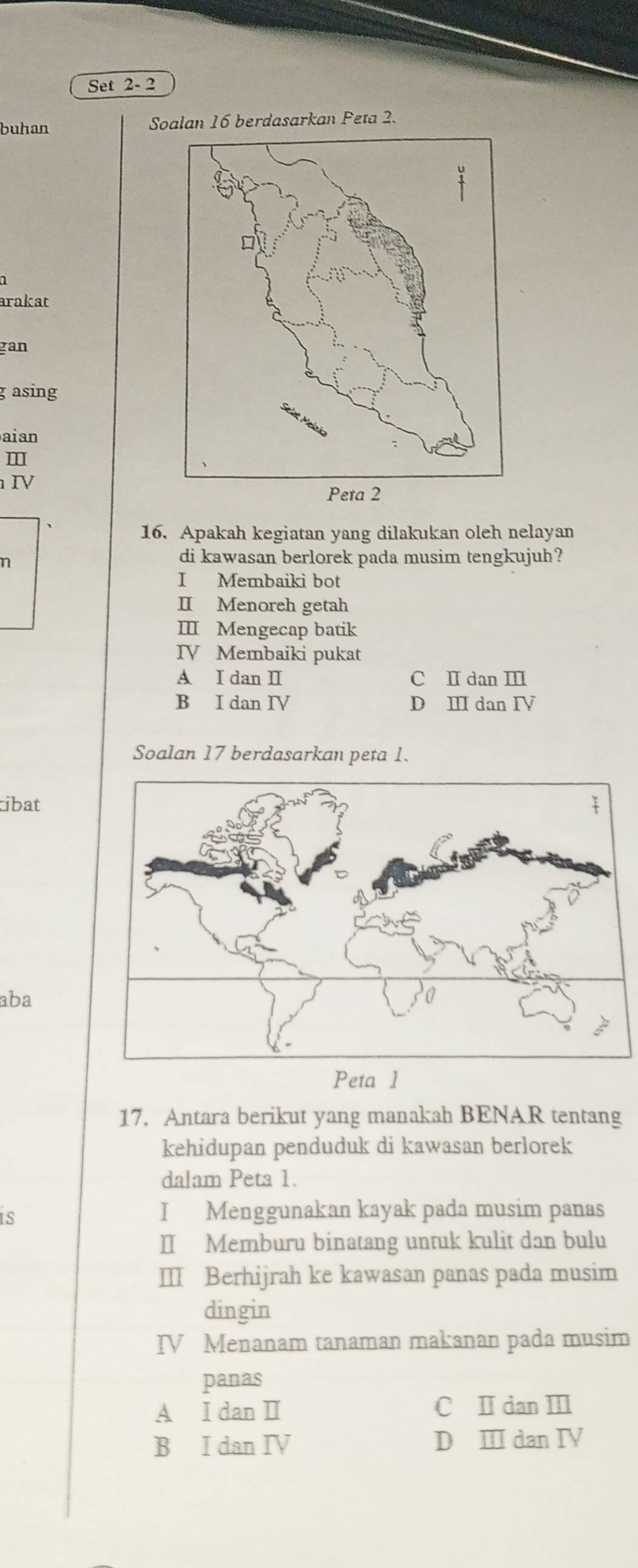 Set 2- 2
buhan Soalan 16 berdasarkan Peta 2.
arakat
gan
g asing
aian
m
Ⅳ
16. Apakah kegiatan yang dilakukan oleh nelayan
n
di kawasan berlorek pada musim tengkujuh?
I Membaiki bot
II Menoreh getah
III Mengecap batik
IV Membaiki pukat
A I dan I C I dan Ⅲ
B I dan IV D Ⅲ dan I
Soalan 17 berdasarkan peta 1.
ibat
aba
Peta 1
17. Antara berikut yang manakah BENAR tentang
kehidupan penduduk di kawasan berlorek
dalam Peta 1.
I Menggunakan kayak pada musim panas
II Memburu binatang untuk kulit dan bulu
Ⅲ Berhijrah ke kawasan panas pada musim
dingin
IV Menanam tanaman makanan pada musim
panas
A I dan I C I dan Ⅲ
B I dan IV D Ⅲ dan I