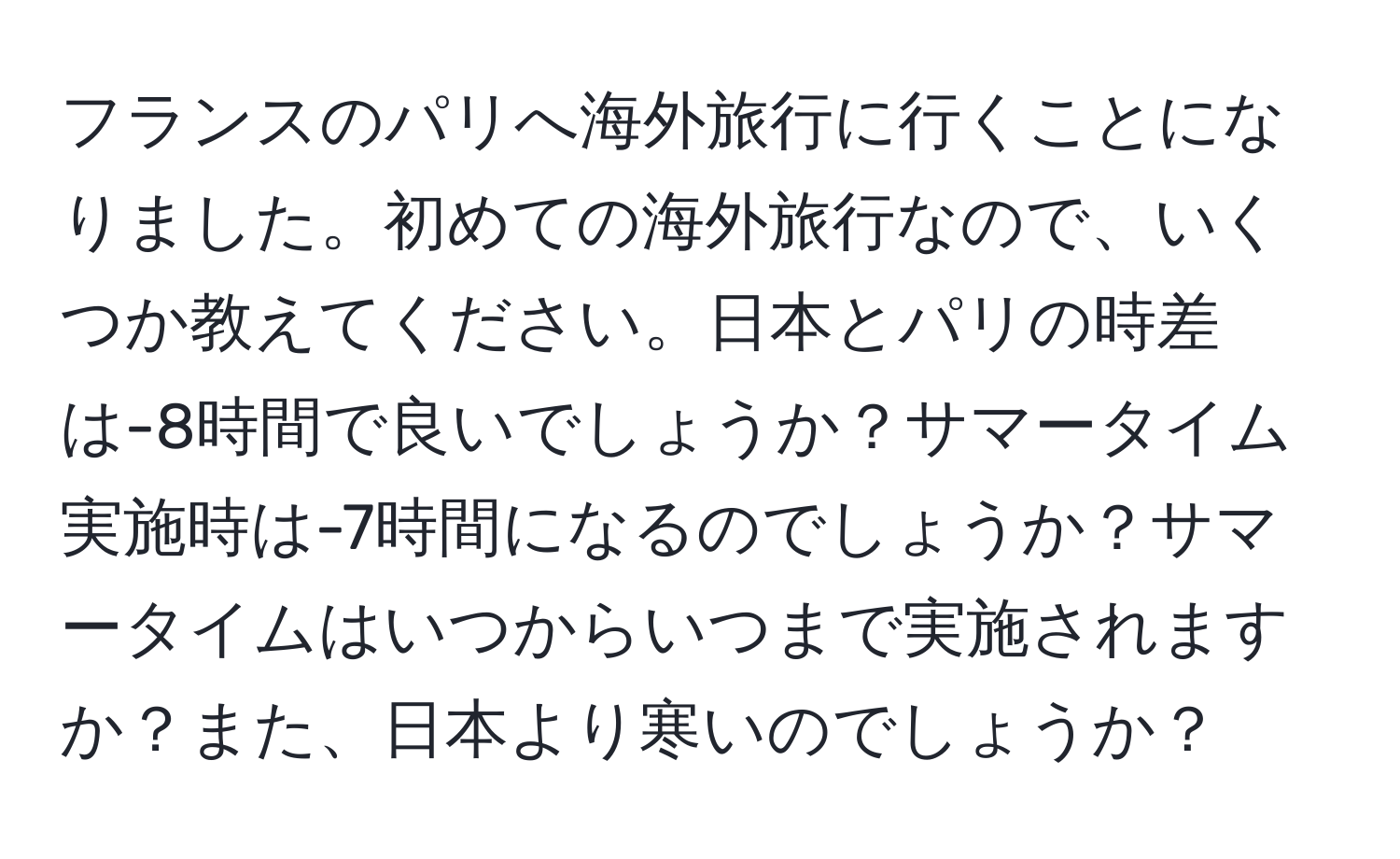 フランスのパリへ海外旅行に行くことになりました。初めての海外旅行なので、いくつか教えてください。日本とパリの時差は-8時間で良いでしょうか？サマータイム実施時は-7時間になるのでしょうか？サマータイムはいつからいつまで実施されますか？また、日本より寒いのでしょうか？