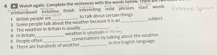 Watch again. Complete the sentences with the words below. There are two 
embarrassed extreme finish interesting mild phrases start words 
1 British people are to talk about certain things. 
2 Some people talk about the weather because it is an _subject. 
3 The weather in Britain is usually _. 
4 In Britain, weather is unusual 
5 People often _conversations by talking about the weather. 
6 There are hundreds of weather _in the English language.