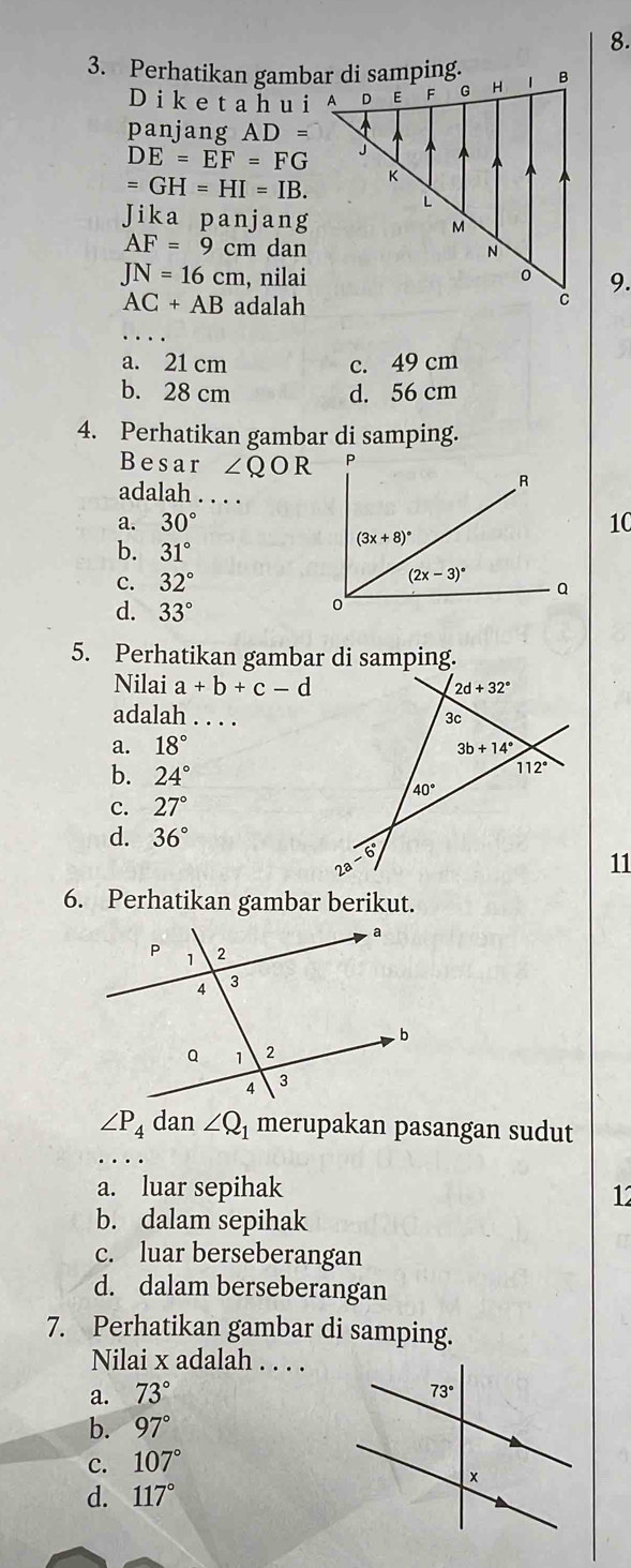 Perhatikan gambar di samping.
Dike t a h u i
panjang AD=
DE=EF=FG
=GH=HI=IB.
Jika panjang
AF=9cm dan
JN=16cm , nilai9.
AC+AB adalah
a. 21 cm c. 49 cm
b. 28 cm d. 56 cm
4. Perhatikan gambar di samping.
Besar ∠ QOR
adalah . . . .
a. 30° 10
b. 31°
c. 32°
d. 33°
5. Perhatikan gambar di samping.
Nilai a+b+c-d
adalah _
a. 18°
b. 24°
C. 27°
d. 36°
11
6. Perhatikan gambar berikut.
∠ P_4 dan ∠ Q_1 merupakan pasangan sudut
a. luar sepihak
1
b. dalam sepihak
c. luar berseberangan
d. dalam berseberangan
7. Perhatikan gambar di samping.
Nilai x adalah . . . .
a. 73°
b. 97°
C. 107°
d. 117°