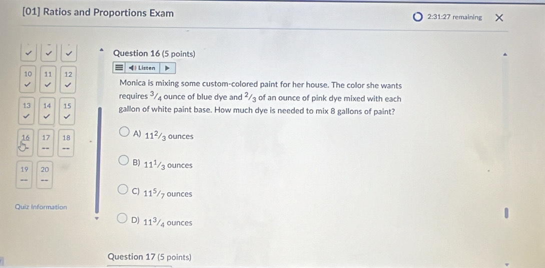 [01] Ratios and Proportions Exam 2:31:27 remaining
Question 16 (5 points)
◀》 Listen
10 11 12
Monica is mixing some custom-colored paint for her house. The color she wants
requires ³/4 ounce of blue dye and ²/3 of an ounce of pink dye mixed with each
13 14 15 gallon of white paint base. How much dye is needed to mix 8 gallons of paint?
√ √
16 17 18
A) 11²/₃ ounces
5 -- ”-
19 20
B) 11¹/3 ounces
--
C) 11⁵/7 ounces
Quiz Information
D) 113/4 ounces
Question 17 (5 points)