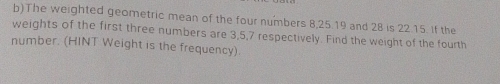 The weighted geometric mean of the four numbers 8, 25.19 and 28 is 22.15. If the 
weights of the first three numbers are 3, 5, 7 respectively. Find the weight of the fourth 
number. (HINT Weight is the frequency).