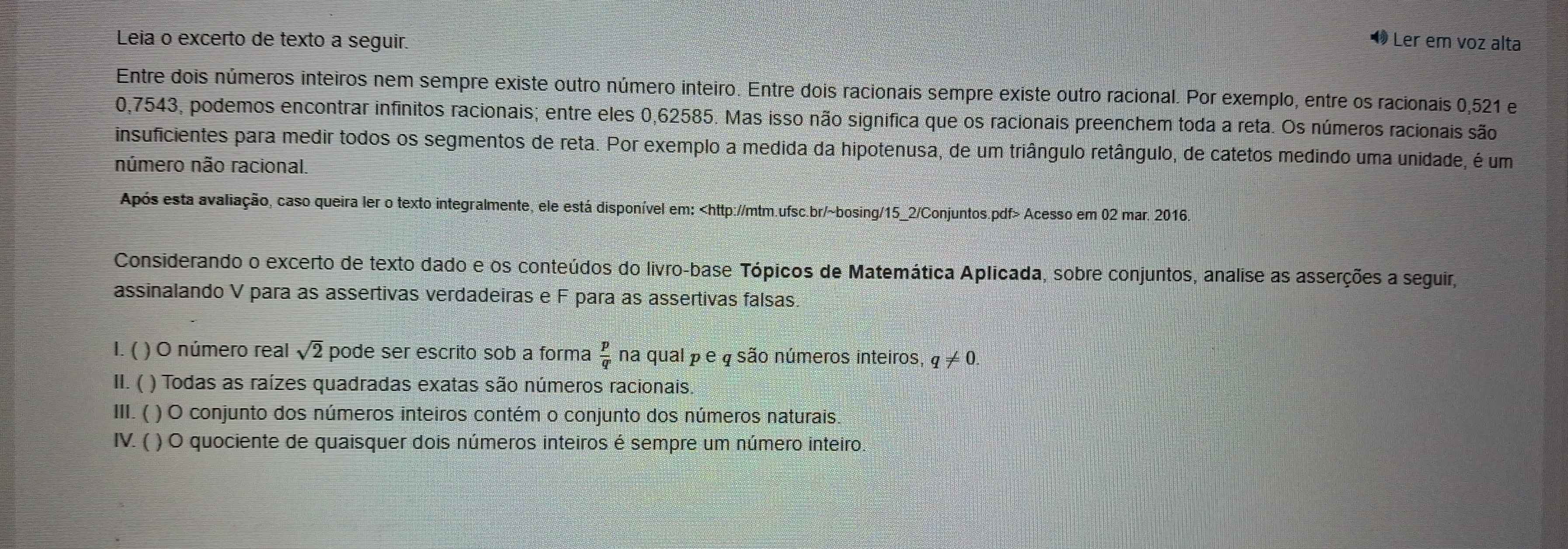 Leia o excerto de texto a seguir. 
• Ler em voz alta 
Entre dois números inteiros nem sempre existe outro número inteiro. Entre dois racionais sempre existe outro racional. Por exemplo, entre os racionais 0,521 e
0,7543, podemos encontrar infinitos racionais; entre eles 0,62585. Mas isso não significa que os racionais preenchem toda a reta. Os números racionais são 
insuficientes para medir todos os segmentos de reta. Por exemplo a medida da hipotenusa, de um triângulo retângulo, de catetos medindo uma unidade, é um 
número não racional. 
Após esta avaliação, caso queira ler o texto integralmente, ele está disponível em: Acesso em 02 mar. 2016. 
Considerando o excerto de texto dado e os conteúdos do livro-base Tópicos de Matemática Aplicada, sobre conjuntos, analise as asserções a seguir, 
assinalando V para as assertivas verdadeiras e F para as assertivas falsas. 
I. ( ) O número real sqrt(2) pode ser escrito sob a forma  p/q  na qual p e φ são números inteiros, q!= 0. 
II. ( ( ) Todas as raízes quadradas exatas são números racionais. 
III. ( ) O conjunto dos números inteiros contém o conjunto dos números naturais. 
IV. ( ) O quociente de quaisquer dois números inteiros é sempre um número inteiro.