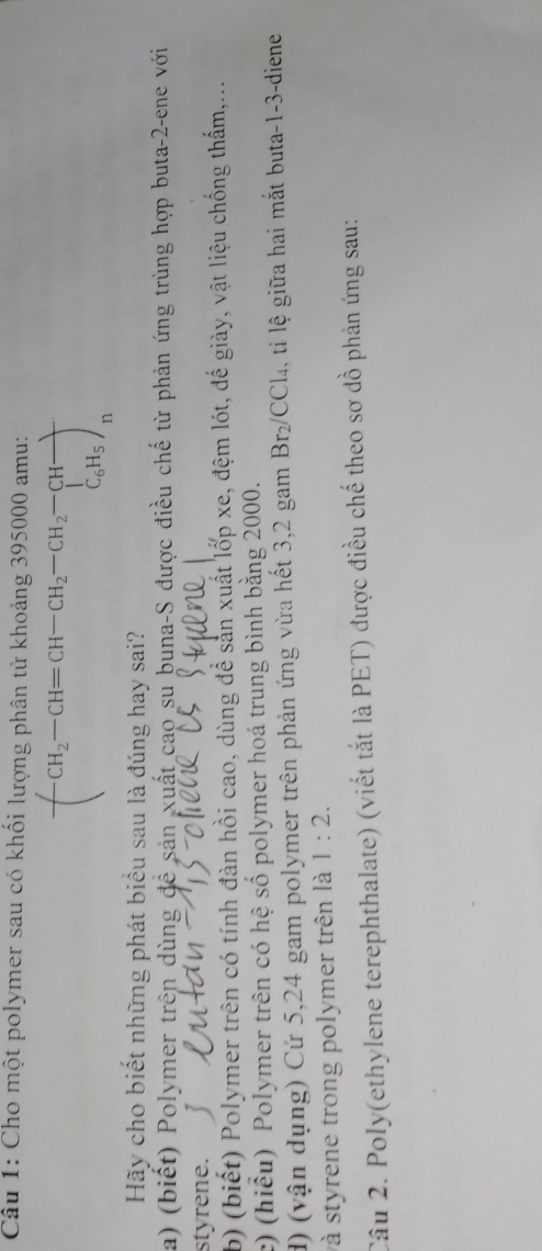 Cho một polymer sau có khối lượng phân tử khoảng 395000 amu: 
( CH_2-CH=CH-CH_2-CH_2-CH-+ C_6H_5endarray 
□  
Hãy cho biết những phát biểu sau là đúng hay sai? 
a) (biết) Polymer trên dùng đề sản xuất cao su buna-S được điều chế từ phản ứng trùng hợp buta- 2 -ene với 
styrene. 
b) (biết) Polymer trên có tính đàn hồi cao, dùng để sản xuất lốp xe, đệm lót, đế giày, vật liệu chống thấm,... 
c) (hiểu) Polymer trên có hệ số polymer hoá trung bình bằng 2000. 
d) (vận dụng) Cứ 5,24 gam polymer trên phản ứng vừa hết 3,2 gam Br_2/CCl_4 , ti lệ giữa hai mắt buta -1-3 -diene 
và styrene trong polymer trên là 1:2. 
Câu 2. Poly(ethylene terephthalate) (viết tắt là PET) được điều chế theo sơ đồ phản ứng sau: