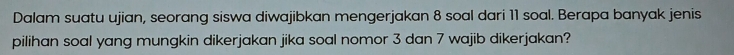 Dalam suatu ujian, seorang siswa diwajibkan mengerjakan 8 soal dari 11 soal. Berapa banyak jenis 
pilihan soal yang mungkin dikerjakan jika soal nomor 3 dan 7 wajib dikerjakan?