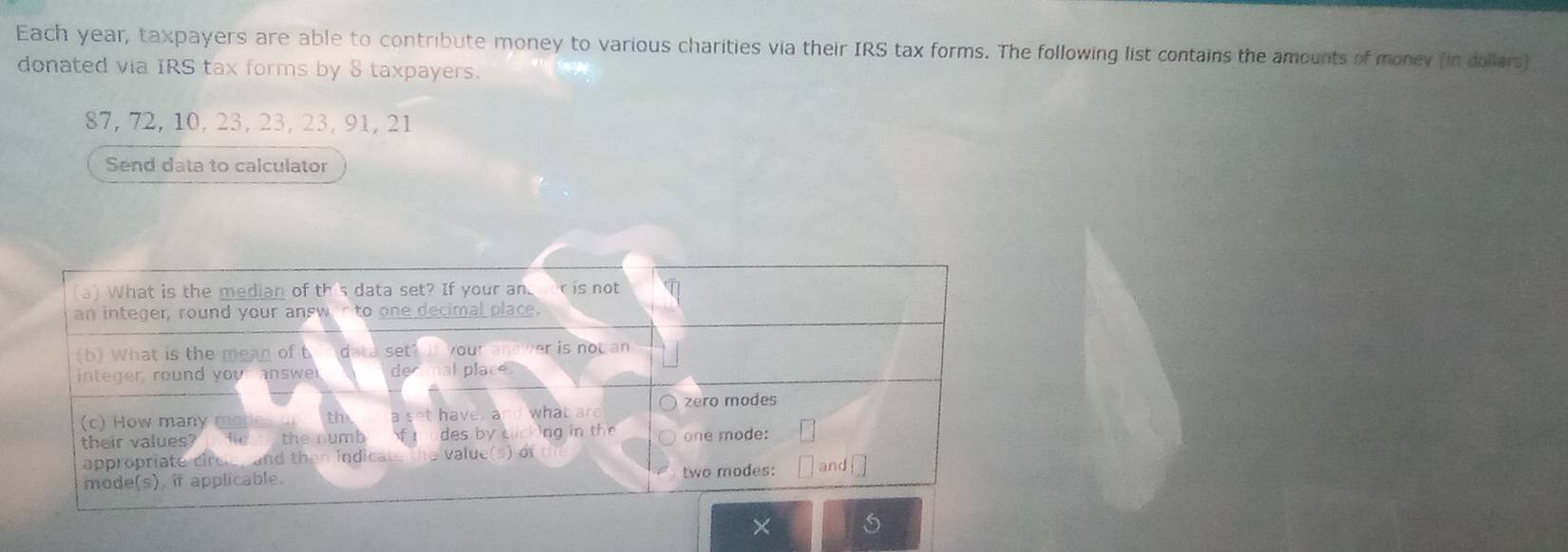 Each year, taxpayers are able to contribute money to various charities via their IRS tax forms. The following list contains the amounts of money (in dollars) 
donated via IRS tax forms by 8 taxpayers.
87, 72, 10, 23, 23, 23, 91, 21
Send data to calculator 
×